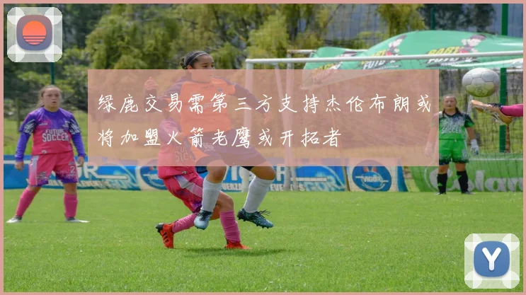 绿鹿交易需第三方支持杰伦布朗或将加盟火箭老鹰或开拓者