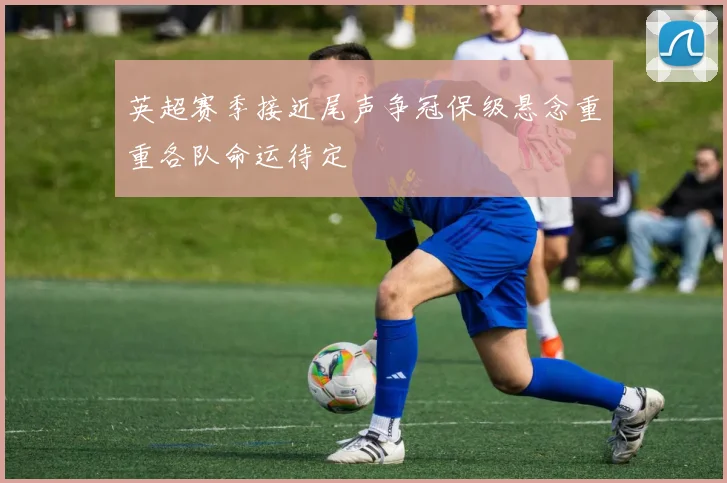 英超赛季接近尾声争冠保级悬念重重各队命运待定