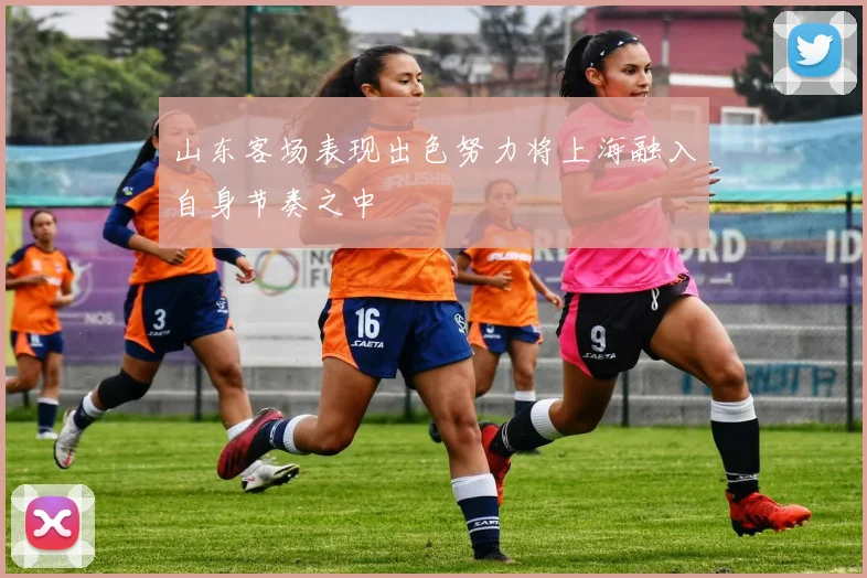 山东客场表现出色努力将上海融入自身节奏之中