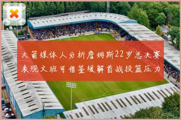 火箭媒体人分析詹姆斯22岁总决赛表现文班可借鉴缓解首战投篮压力