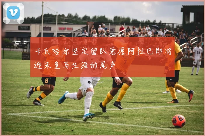 卡瓦哈尔坚定留队意愿阿拉巴即将迎来皇马生涯的尾声