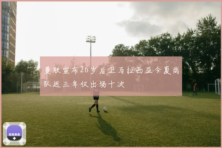 曼联宣布26岁后卫马拉西亚今夏离队近三年仅出场十次