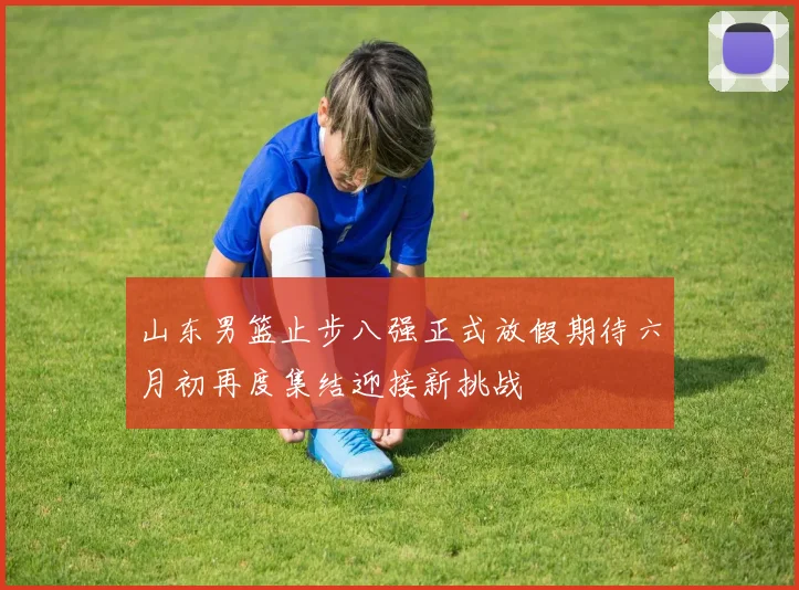 山东男篮止步八强正式放假期待六月初再度集结迎接新挑战