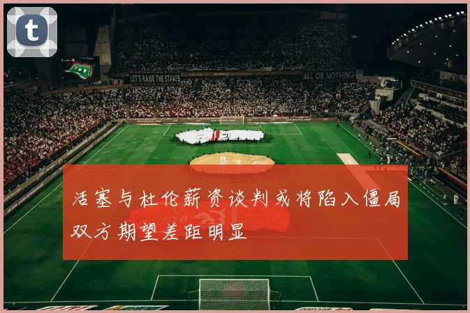 活塞与杜伦薪资谈判或将陷入僵局双方期望差距明显