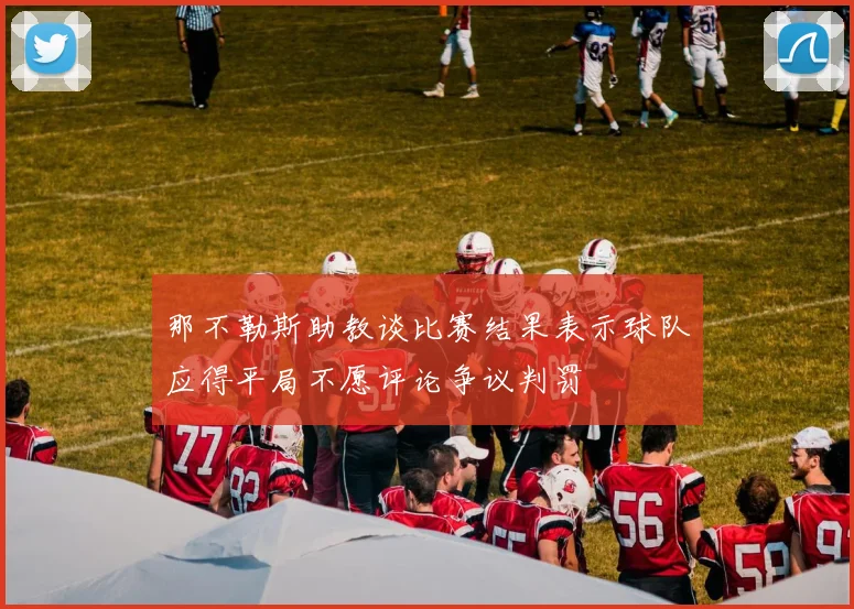 那不勒斯助教谈比赛结果表示球队应得平局不愿评论争议判罚