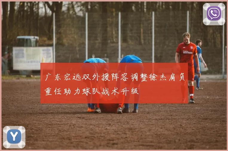 广东宏远双外援阵容调整徐杰肩负重任助力球队战术升级