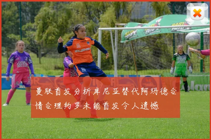 曼联首发分析库尼亚替代阿玛德合情合理约罗未能首发令人遗憾