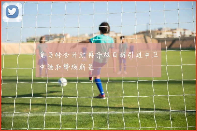 皇马转会计划再升级目标引进中卫中场和锋线新星