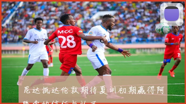 昆达抵达伦敦期待夏训初期赢得阿隆索的信任与认可