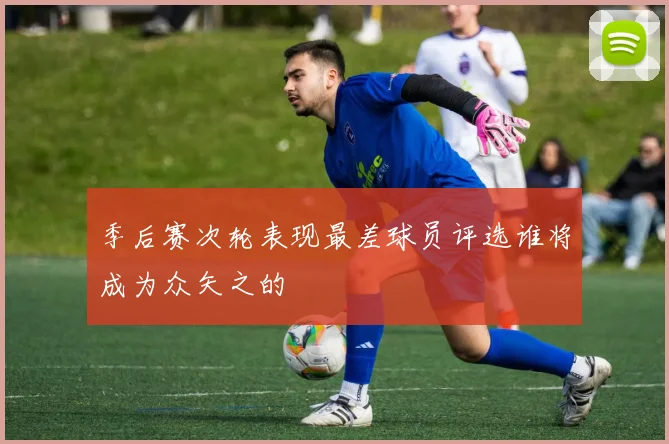 季后赛次轮表现最差球员评选谁将成为众矢之的