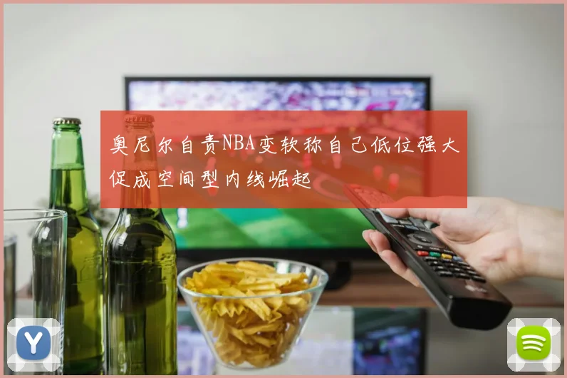 奥尼尔自责NBA变软称自己低位强大促成空间型内线崛起
