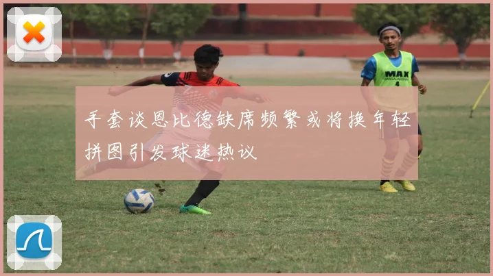 手套谈恩比德缺席频繁或将换年轻拼图引发球迷热议