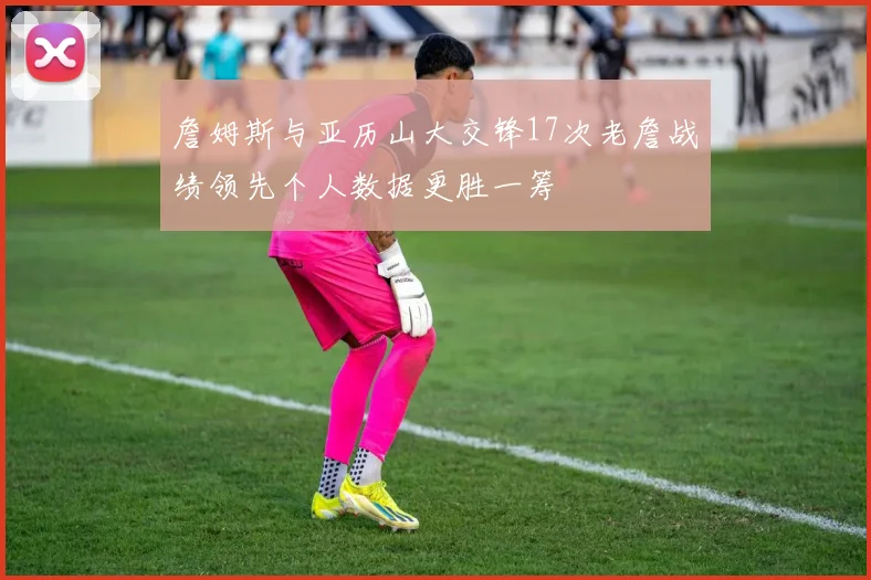 詹姆斯与亚历山大交锋17次老詹战绩领先个人数据更胜一筹