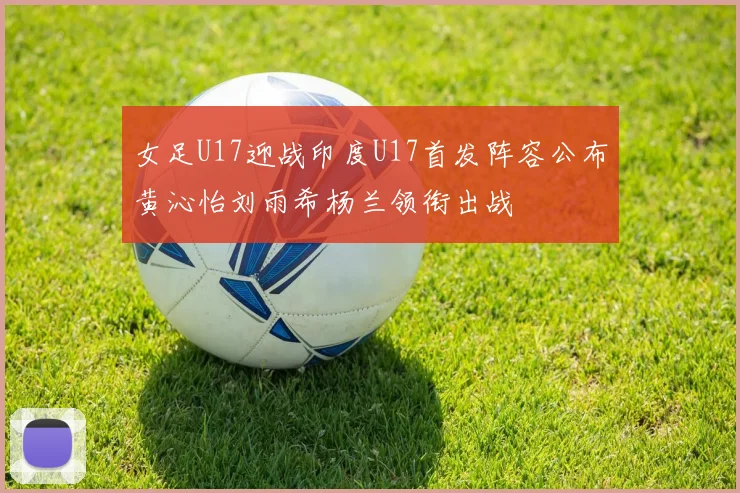 女足U17迎战印度U17首发阵容公布黄沁怡刘雨希杨兰领衔出战