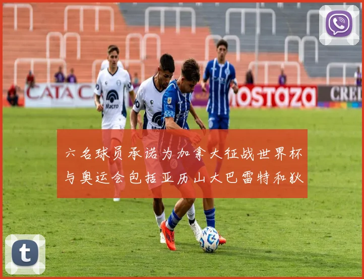 六名球员承诺为加拿大征战世界杯与奥运会包括亚历山大巴雷特和狄龙在内