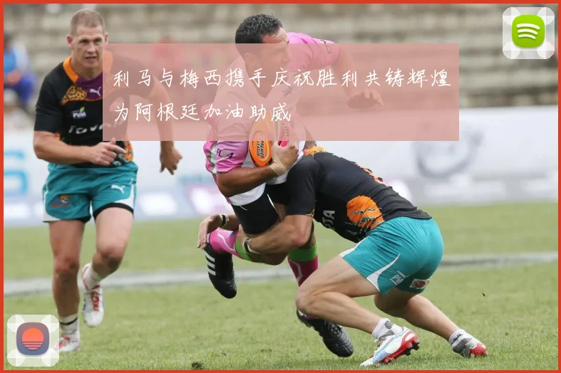 利马与梅西携手庆祝胜利共铸辉煌为阿根廷加油助威