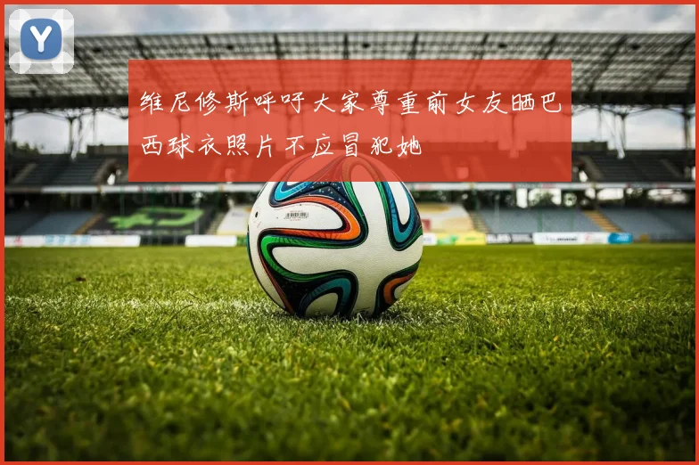 维尼修斯呼吁大家尊重前女友晒巴西球衣照片不应冒犯她