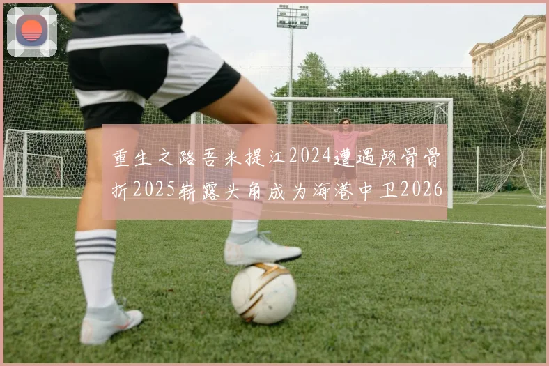 重生之路吾米提江2024遭遇颅骨骨折2025崭露头角成为海港中卫2026冲击U23冠军