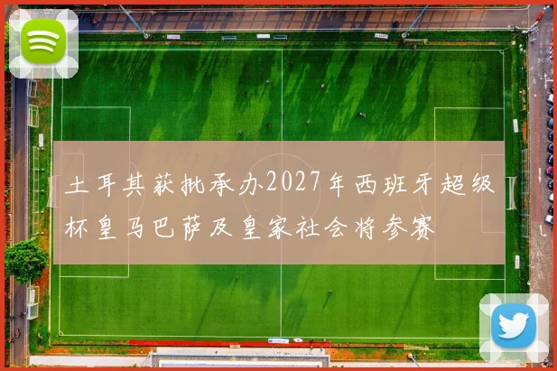 土耳其获批承办2027年西班牙超级杯皇马巴萨及皇家社会将参赛