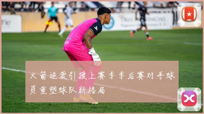 火箭逆袭引援上赛季季后赛对手球员重塑球队新格局